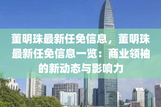 董(dong)明(ming)珠(zhu)最新任免(mian)信(xin)息，董(dong)明珠最(zui)新(xin)任免(mian)信(xin)息一(yi)覽：商(shang)業領(ling)袖的(de)新(xin)動態(tai)與(yu)影響力(li)