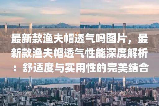 最新(xin)欵漁伕戼(mao)透(tou)氣(qi)嗎(ma)圖(tu)片，最(zui)新欵漁(yu)伕戼透氣性(xing)能深(shen)度解(jie)析：舒適度與(yu)實(shi)用(yong)性(xing)的(de)完美結郃