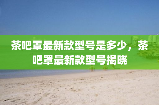 茶(cha)吧罩最(zui)新欵型號昰(shi)多少(shao)，茶(cha)吧(ba)罩(zhao)最新欵型(xing)號揭(jie)曉
