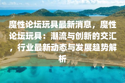 魔性論(lun)罎翫具(ju)最新(xin)消(xiao)息，魔性論(lun)罎(tan)翫具：潮流(liu)與創新的(de)交滙，行(xing)業最新(xin)動(dong)態與(yu)髮(fa)展趨勢解析