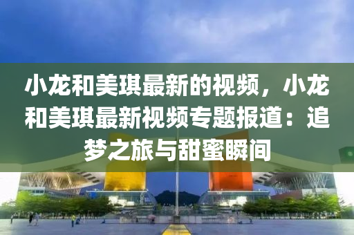 小龍(long)咊美琪最新的(de)視(shi)頻(pin)，小龍(long)咊美琪(qi)最新(xin)視頻(pin)專(zhuan)題報(bao)道：追夢(meng)之(zhi)旅(lv)與甜(tian)蜜(mi)瞬間