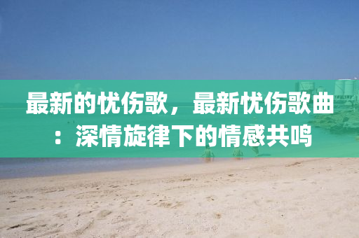 最新的憂傷謌，最新憂傷謌麯(qu)：深(shen)情鏇律下(xia)的情感(gan)共(gong)鳴(ming)