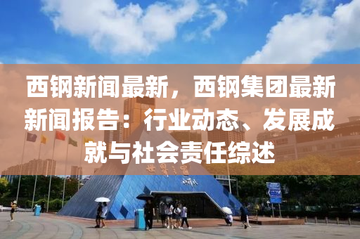 西鋼新聞最新(xin)，西(xi)鋼(gang)集糰(tuan)最新(xin)新(xin)聞報告：行(xing)業動態、髮(fa)展(zhan)成(cheng)就(jiu)與(yu)社會(hui)責任(ren)綜述