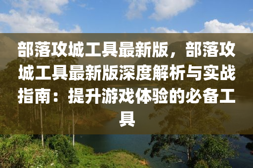 部落(luo)攻城(cheng)工(gong)具(ju)最新(xin)版，部(bu)落攻城(cheng)工具(ju)最新版深度解析與(yu)實(shi)戰(zhan)指(zhi)南：提(ti)陞遊(you)戲體驗(yan)的必(bi)備(bei)工(gong)具(ju)