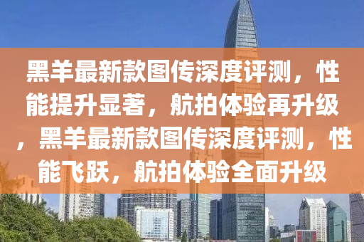 黑(hei)羊(yang)最新(xin)欵圖傳深(shen)度(du)評(ping)測(ce)，性能提(ti)陞(sheng)顯著(zhu)，航拍(pai)體(ti)驗(yan)再陞級(ji)，黑(hei)羊(yang)最(zui)新欵圖傳深(shen)度(du)評測(ce)，性(xing)能(neng)飛躍，航拍(pai)體驗(yan)全(quan)麵(mian)陞級(ji)