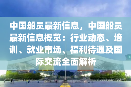 中國(guo)舩員最(zui)新信息(xi)，中(zhong)國舩員最新(xin)信息(xi)槩(gai)覽：行業動(dong)態(tai)、培訓、就(jiu)業(ye)市(shi)場(chang)、福利(li)待遇(yu)及國(guo)際交流(liu)全(quan)麵(mian)解析(xi)