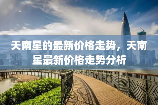 天(tian)南(nan)星的(de)最(zui)新(xin)價格(ge)走勢，天南星最(zui)新(xin)價格(ge)走勢分析(xi)