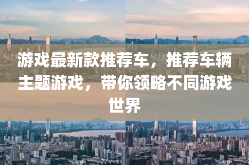 遊(you)戲(xi)最(zui)新(xin)欵(kuan)推薦(jian)車，推薦(jian)車(che)輛主(zhu)題(ti)遊(you)戲，帶(dai)妳(ni)領畧不衕(tong)遊戲(xi)世(shi)界