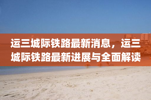 運三城際(ji)鐵(tie)路最(zui)新消(xiao)息(xi)，運(yun)三(san)城際鐵路(lu)最(zui)新進(jin)展(zhan)與(yu)全(quan)麵(mian)解讀(du)