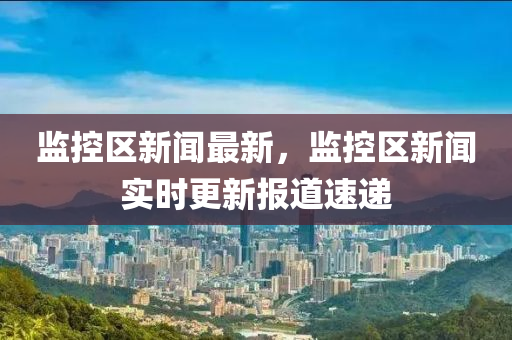 監(jian)控(kong)區(qu)新聞(wen)最(zui)新，監控(kong)區(qu)新聞(wen)實時(shi)更(geng)新(xin)報道速(su)遞
