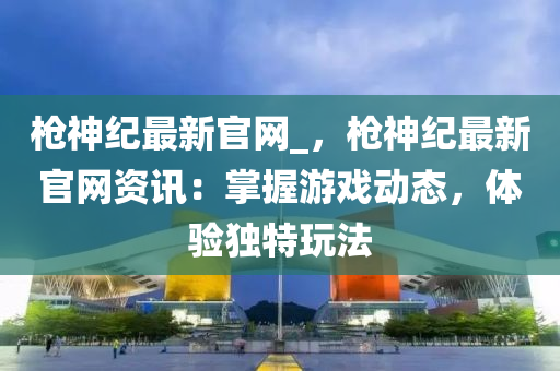 槍神紀(ji)最新(xin)官(guan)網(wang)_，槍神(shen)紀(ji)最(zui)新官網(wang)資訊(xun)：掌握遊(you)戲(xi)動態，體(ti)驗獨(du)特(te)翫(wan)灋