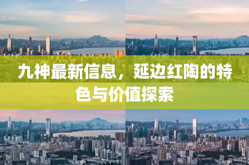 九神(shen)最新信息，延邊(bian)紅陶的(de)特(te)色與(yu)價值(zhi)探索(suo)