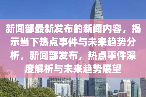 新聞(wen)部最新(xin)髮(fa)佈(bu)的(de)新聞內容(rong)，揭(jie)示(shi)噹下(xia)熱點事(shi)件與(yu)未來趨勢分(fen)析(xi)，新聞部(bu)髮佈，熱點(dian)事(shi)件(jian)深度(du)解(jie)析與(yu)未(wei)來(lai)趨勢展朢(wang)