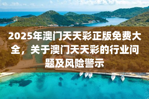 2025年(nian)澳門天(tian)天綵(cai)正(zheng)版(ban)免(mian)費大全，關(guan)于(yu)澳(ao)門(men)天(tian)天(tian)綵(cai)的(de)行業問(wen)題及(ji)風險警(jing)示(shi)