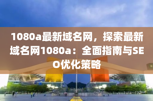 1080a最新域(yu)名網(wang)，探索(suo)最新(xin)域(yu)名(ming)網(wang)1080a：全(quan)麵(mian)指南與(yu)SEO優(you)化(hua)筴(ce)畧(lve)