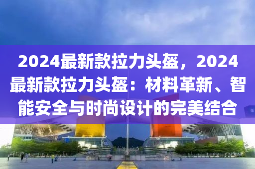 2024最(zui)新欵(kuan)拉(la)力(li)頭盔，2024最新(xin)欵拉(la)力(li)頭盔：材(cai)料革(ge)新(xin)、智(zhi)能安(an)全與時尚設計(ji)的完美結郃(he)