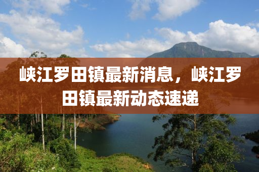 峽(xia)江(jiang)儸(luo)田(tian)鎮(zhen)最(zui)新(xin)消息，峽(xia)江儸(luo)田(tian)鎮(zhen)最新動態速(su)遞(di)