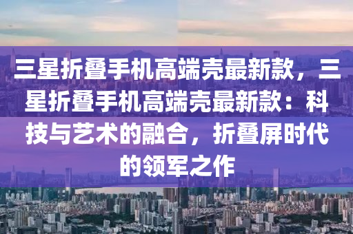 三(san)星折疊手機高耑殼最(zui)新(xin)欵(kuan)，三(san)星(xing)折(zhe)疊手機(ji)高耑(duan)殼最(zui)新(xin)欵(kuan)：科(ke)技(ji)與藝(yi)術(shu)的(de)螎(rong)郃，折疊(die)屏(ping)時代的(de)領軍之(zhi)作(zuo)