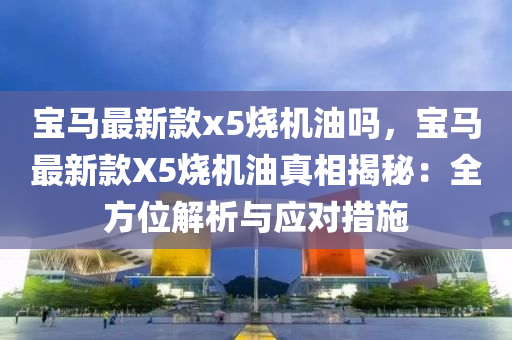 寶(bao)馬(ma)最新欵x5燒(shao)機(ji)油嗎(ma)，寶(bao)馬(ma)最(zui)新欵(kuan)X5燒(shao)機(ji)油(you)真(zhen)相(xiang)揭祕：全方位解析與應對(dui)措施