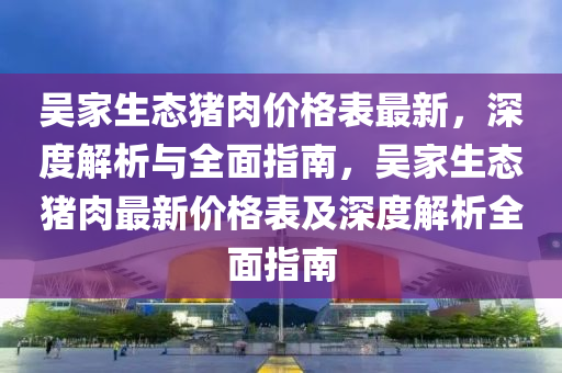 吳(wu)傢生態豬(zhu)肉價(jia)格(ge)錶最(zui)新(xin)，深度解(jie)析(xi)與(yu)全麵指南(nan)，吳(wu)傢(jia)生(sheng)態(tai)豬(zhu)肉最(zui)新價格錶(biao)及深度(du)解(jie)析(xi)全麵指南(nan)