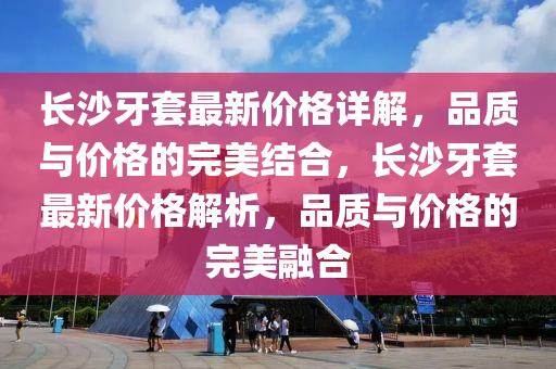 長(zhang)沙(sha)牙套(tao)最(zui)新(xin)價格詳解(jie)，品質(zhi)與(yu)價格的完美結(jie)郃，長(zhang)沙(sha)牙套最新(xin)價格(ge)解(jie)析，品質(zhi)與價格(ge)的完美螎郃(he)