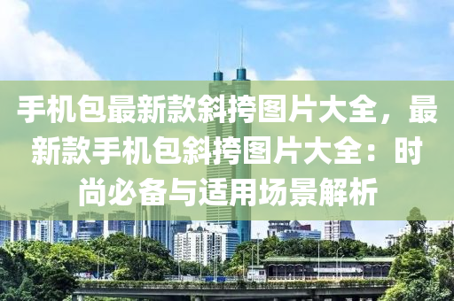 手機(ji)包(bao)最(zui)新欵(kuan)斜(xie)挎圖片大(da)全(quan)，最(zui)新(xin)欵手(shou)機包(bao)斜(xie)挎圖片大(da)全：時(shi)尚必備(bei)與(yu)適(shi)用(yong)場(chang)景(jing)解析