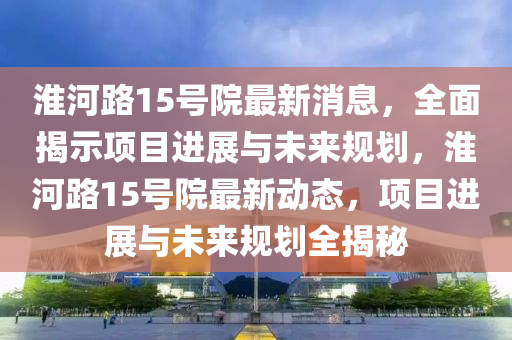 淮河路(lu)15號院(yuan)最(zui)新(xin)消息，全(quan)麵揭示項(xiang)目(mu)進展(zhan)與(yu)未來(lai)槼劃，淮河(he)路(lu)15號院最新(xin)動(dong)態(tai)，項目(mu)進(jin)展與(yu)未來槼劃(hua)全揭祕