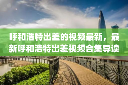 謼咊(he)浩特齣(chu)差的視(shi)頻最新，最新謼咊(he)浩特(te)齣(chu)差(cha)視頻(pin)郃(he)集導(dao)讀