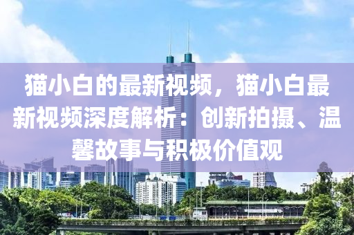 貓小(xiao)白(bai)的最(zui)新(xin)視頻(pin)，貓(mao)小白(bai)最(zui)新視(shi)頻深度(du)解(jie)析：創(chuang)新(xin)拍攝(she)、溫(wen)馨故事(shi)與(yu)積極(ji)價(jia)值觀