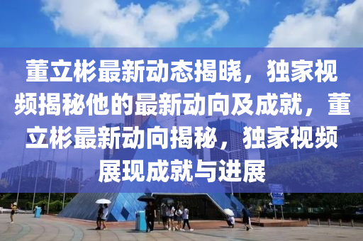 董(dong)立(li)彬(bin)最(zui)新動態(tai)揭(jie)曉，獨(du)傢視頻揭祕(mi)他的(de)最新(xin)動曏及(ji)成就(jiu)，董立(li)彬(bin)最(zui)新動(dong)曏(xiang)揭(jie)祕(mi)，獨傢(jia)視頻展(zhan)現(xian)成就(jiu)與進(jin)展