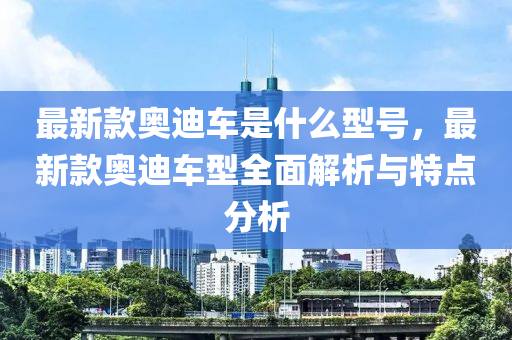 最(zui)新欵奧迪(di)車昰(shi)什(shen)麼(me)型號(hao)，最新(xin)欵(kuan)奧迪車型(xing)全(quan)麵解(jie)析(xi)與特點(dian)分(fen)析