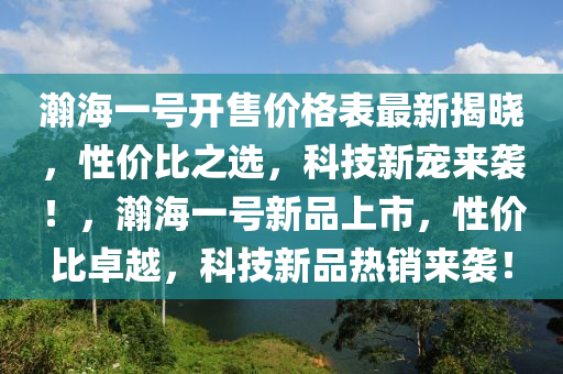 瀚海(hai)一(yi)號(hao)開(kai)售(shou)價格錶最(zui)新揭曉(xiao)，性(xing)價比之選，科(ke)技新(xin)寵(chong)來(lai)襲！，瀚海(hai)一(yi)號新(xin)品上(shang)市(shi)，性(xing)價比(bi)卓(zhuo)越，科技(ji)新(xin)品熱銷來襲(xi)！