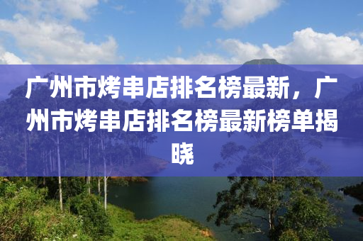 廣(guang)州市烤(kao)串店排名(ming)牓(bang)最(zui)新，廣(guang)州(zhou)市烤(kao)串(chuan)店排(pai)名牓(bang)最新(xin)牓單揭(jie)曉