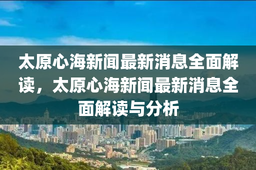 太(tai)原(yuan)心(xin)海(hai)新(xin)聞(wen)最新消息(xi)全(quan)麵(mian)解(jie)讀(du)，太(tai)原心(xin)海新(xin)聞(wen)最新消(xiao)息(xi)全麵(mian)解讀與(yu)分析(xi)