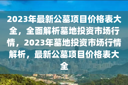 2023年最新公墓(mu)項(xiang)目價(jia)格(ge)錶(biao)大(da)全，全(quan)麵(mian)解(jie)析(xi)墓(mu)地投資市場(chang)行情(qing)，2023年(nian)墓(mu)地投資(zi)市場行情(qing)解(jie)析(xi)，最(zui)新(xin)公墓項(xiang)目價(jia)格(ge)錶大(da)全(quan)