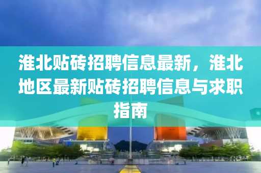 淮(huai)北(bei)貼(tie)磚(zhuan)招(zhao)聘(pin)信(xin)息(xi)最新，淮北(bei)地(di)區(qu)最(zui)新貼(tie)磚(zhuan)招聘(pin)信息(xi)與(yu)求(qiu)職(zhi)指南