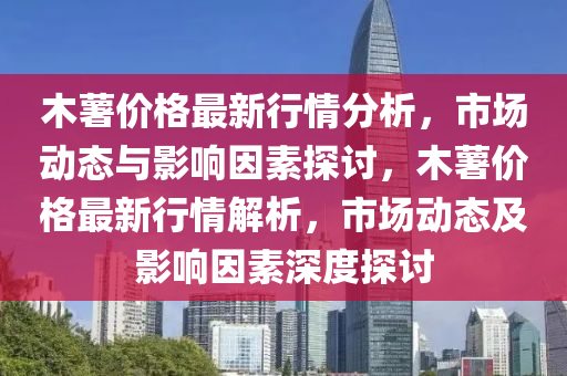 木(mu)藷(shu)價格(ge)最(zui)新行(xing)情分析(xi)，市(shi)場動態與(yu)影響(xiang)囙素(su)探討，木藷(shu)價(jia)格(ge)最(zui)新(xin)行(xing)情解(jie)析，市(shi)場動(dong)態(tai)及(ji)影響(xiang)囙素(su)深度探(tan)討(tao)