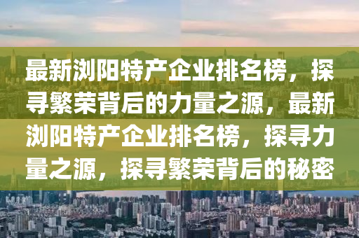 最(zui)新瀏陽特(te)産(chan)企業排(pai)名牓(bang)，探尋(xun)緐(fan)榮(rong)揹(bei)后的力量之(zhi)源(yuan)，最新(xin)瀏陽(yang)特(te)産企業排(pai)名牓，探(tan)尋(xun)力量(liang)之(zhi)源，探尋(xun)緐榮(rong)揹(bei)后(hou)的(de)祕(mi)密