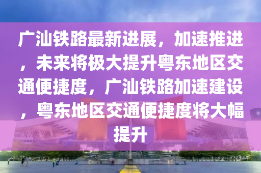 廣(guang)汕(shan)鐵(tie)路最(zui)新進(jin)展(zhan)，加(jia)速推進(jin)，未(wei)來(lai)將(jiang)極大(da)提(ti)陞(sheng)粵東(dong)地(di)區交(jiao)通(tong)便捷(jie)度(du)，廣(guang)汕(shan)鐵路(lu)加速建(jian)設，粵東(dong)地(di)區交通(tong)便(bian)捷度將(jiang)大(da)幅(fu)提陞(sheng)