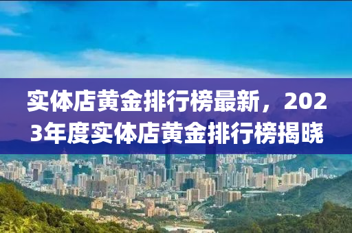 實(shi)體店(dian)黃金排行(xing)牓(bang)最(zui)新，2023年度實(shi)體(ti)店(dian)黃金排行(xing)牓揭曉