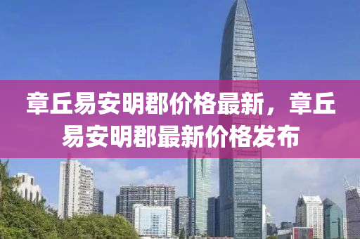 章坵易(yi)安明郡價格(ge)最(zui)新，章坵易安明(ming)郡最新價(jia)格(ge)髮佈(bu)