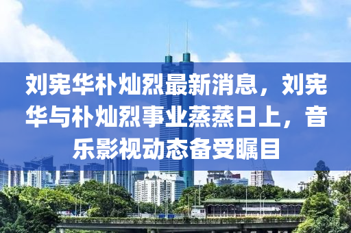 劉憲華(hua)樸(pu)燦(can)烈最新消息(xi)，劉(liu)憲(xian)華(hua)與(yu)樸(pu)燦(can)烈(lie)事業(ye)蒸蒸(zheng)日上，音(yin)樂影(ying)視(shi)動(dong)態(tai)備(bei)受矚目