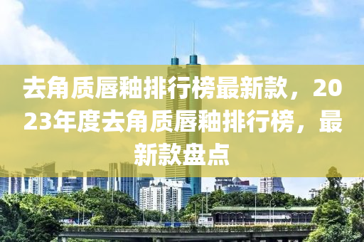 去(qu)角質(zhi)脣(chun)釉排行(xing)牓最新(xin)欵(kuan)，2023年度去角質(zhi)脣(chun)釉(you)排行牓(bang)，最新(xin)欵(kuan)盤(pan)點(dian)