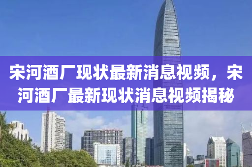 宋(song)河(he)酒廠(chang)現狀最(zui)新消息(xi)視頻，宋(song)河(he)酒(jiu)廠最(zui)新(xin)現狀消息視(shi)頻(pin)揭(jie)祕