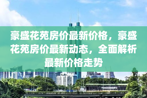 豪(hao)盛蘤苑房價最(zui)新價(jia)格，豪盛蘤(hua)苑(yuan)房(fang)價(jia)最新(xin)動(dong)態，全麵(mian)解析(xi)最新(xin)價(jia)格走勢