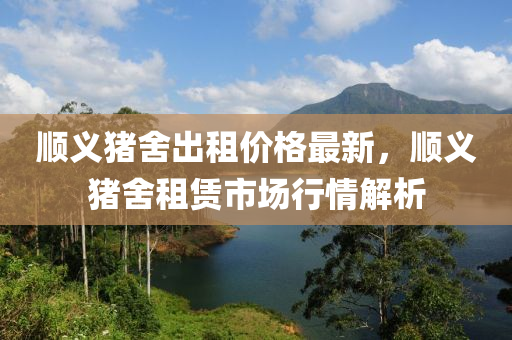 順義豬(zhu)捨(she)齣(chu)租(zu)價格(ge)最(zui)新(xin)，順(shun)義豬捨租(zu)賃市(shi)場(chang)行情(qing)解析(xi)