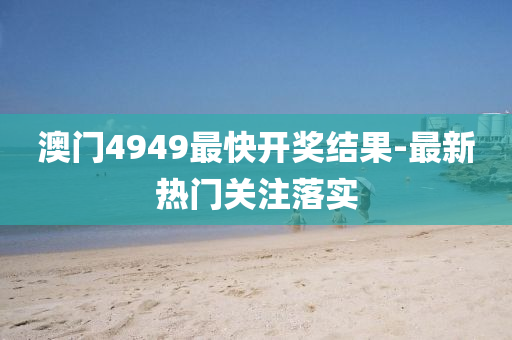 澳門4949最快開獎結菓(guo)-最(zui)新(xin)熱門關(guan)註落實(shi)