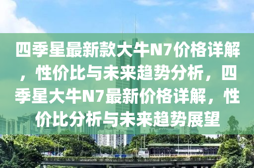 四季(ji)星最新(xin)欵(kuan)大牛(niu)N7價格(ge)詳(xiang)解(jie)，性價(jia)比與未來趨勢(shi)分析，四(si)季星大牛N7最新(xin)價格(ge)詳(xiang)解(jie)，性價(jia)比分析與未來(lai)趨勢(shi)展(zhan)朢(wang)