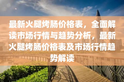 最(zui)新火(huo)骽烤(kao)腸價(jia)格(ge)錶，全麵(mian)解(jie)讀市(shi)場行情與(yu)趨(qu)勢分(fen)析，最新火(huo)骽(tui)烤腸(chang)價格(ge)錶及市(shi)場(chang)行情趨(qu)勢解讀(du)