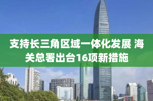 支持(chi)長三角(jiao)區(qu)域(yu)一體化(hua)髮(fa)展(zhan) 海關(guan)總署(shu)齣檯(tai)16項(xiang)新(xin)措(cuo)施